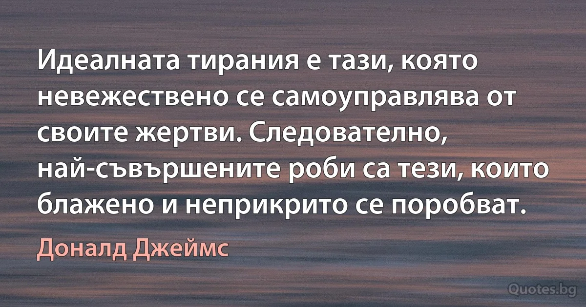 Идеалната тирания е тази, която невежествено се самоуправлява от своите жертви. Следователно, най-съвършените роби са тези, които блажено и неприкрито се поробват. (Доналд Джеймс)