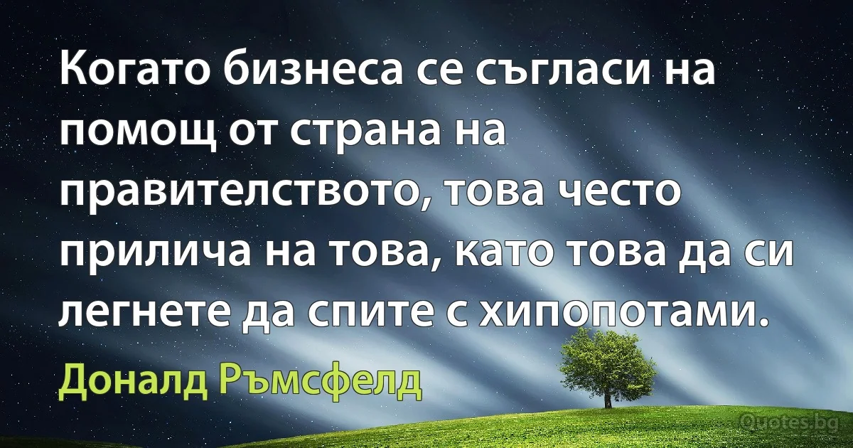 Когато бизнеса се съгласи на помощ от страна на правителството, това често прилича на това, като това да си легнете да спите с хипопотами. (Доналд Ръмсфелд)