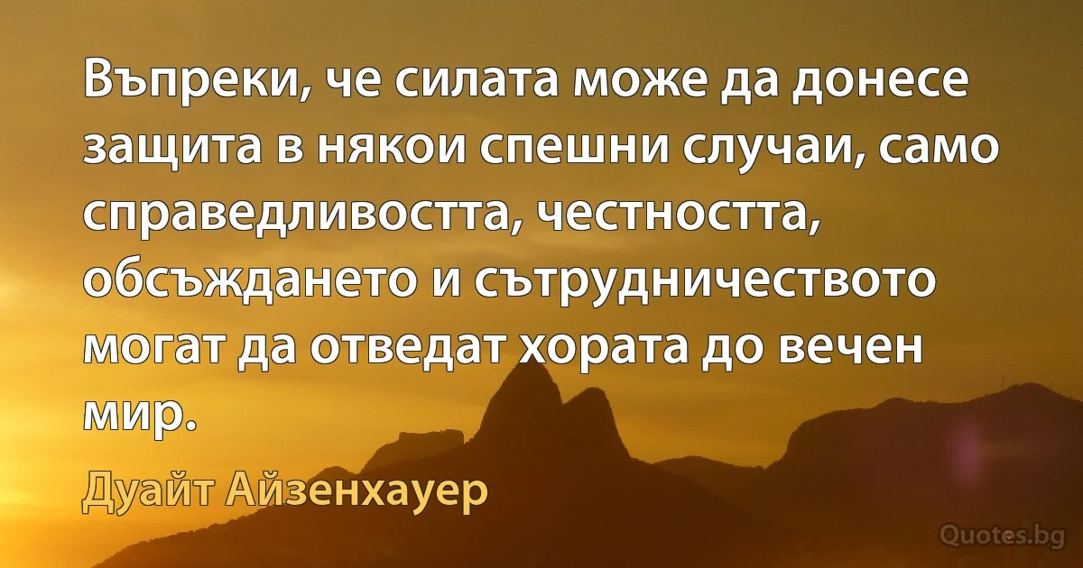 Въпреки, че силата може да донесе защита в някои спешни случаи, само справедливостта, честността, обсъждането и сътрудничеството могат да отведат хората до вечен мир. (Дуайт Айзенхауер)