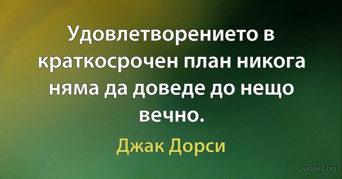 Удовлетворението в краткосрочен план никога няма да доведе до нещо вечно. (Джак Дорси)