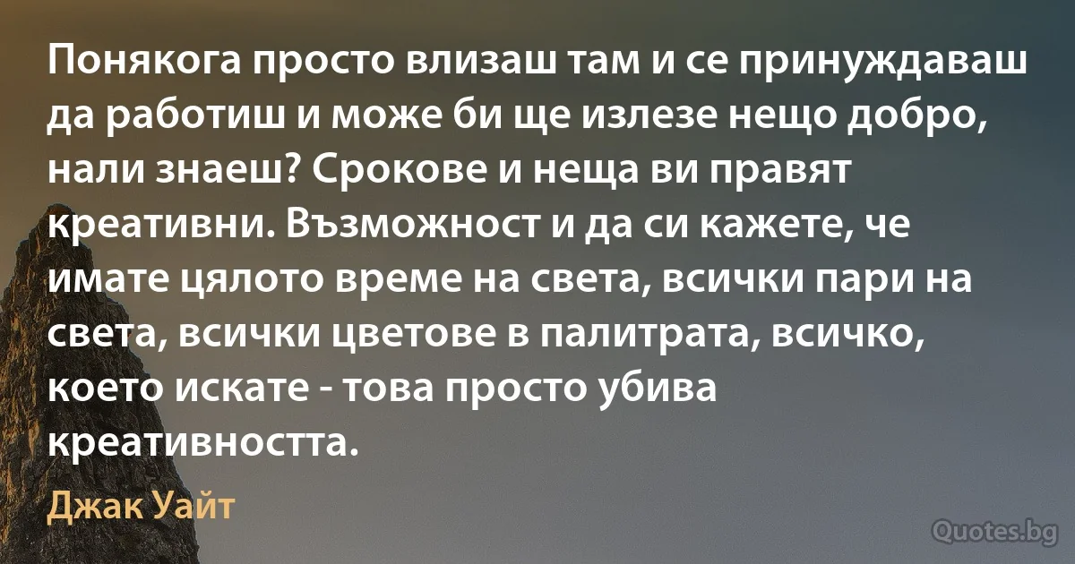 Понякога просто влизаш там и се принуждаваш да работиш и може би ще излезе нещо добро, нали знаеш? Срокове и неща ви правят креативни. Възможност и да си кажете, че имате цялото време на света, всички пари на света, всички цветове в палитрата, всичко, което искате - това просто убива креативността. (Джак Уайт)