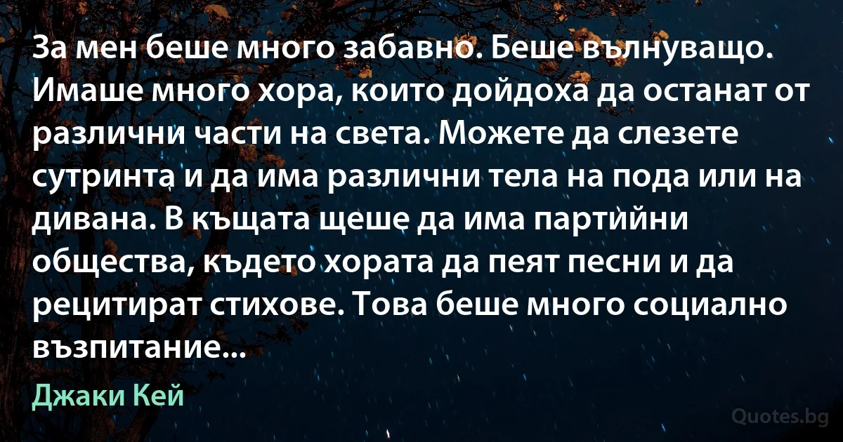 За мен беше много забавно. Беше вълнуващо. Имаше много хора, които дойдоха да останат от различни части на света. Можете да слезете сутринта и да има различни тела на пода или на дивана. В къщата щеше да има партийни общества, където хората да пеят песни и да рецитират стихове. Това беше много социално възпитание... (Джаки Кей)