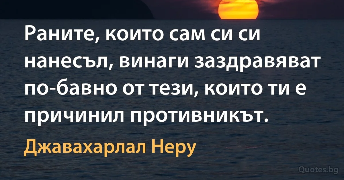 Раните, които сам си си нанесъл, винаги заздравяват по-бавно от тези, които ти е причинил противникът. (Джавахарлал Неру)