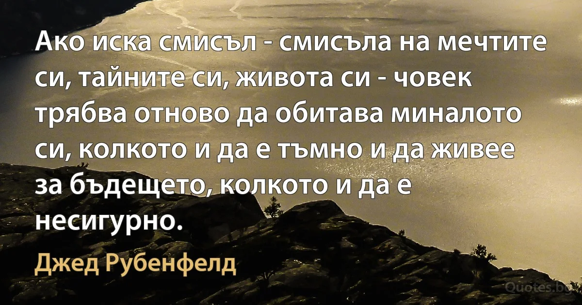 Ако иска смисъл - смисъла на мечтите си, тайните си, живота си - човек трябва отново да обитава миналото си, колкото и да е тъмно и да живее за бъдещето, колкото и да е несигурно. (Джед Рубенфелд)