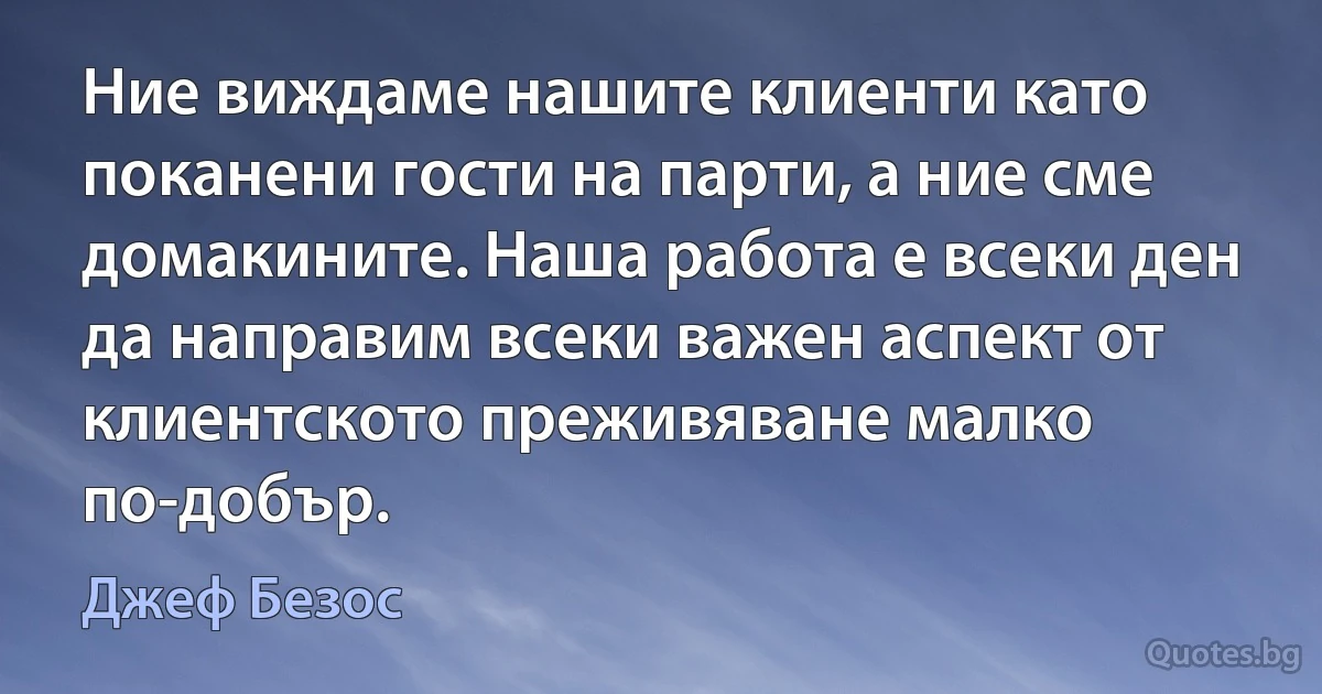 Ние виждаме нашите клиенти като поканени гости на парти, а ние сме домакините. Наша работа е всеки ден да направим всеки важен аспект от клиентското преживяване малко по-добър. (Джеф Безос)