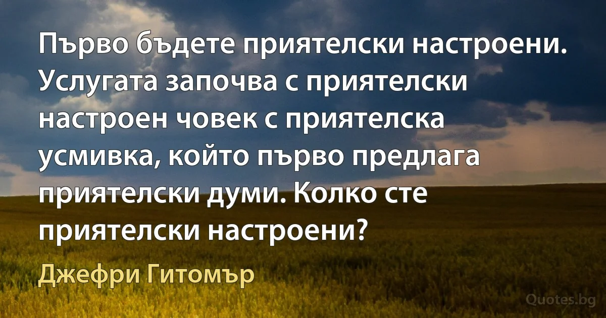 Първо бъдете приятелски настроени. Услугата започва с приятелски настроен човек с приятелска усмивка, който първо предлага приятелски думи. Колко сте приятелски настроени? (Джефри Гитомър)