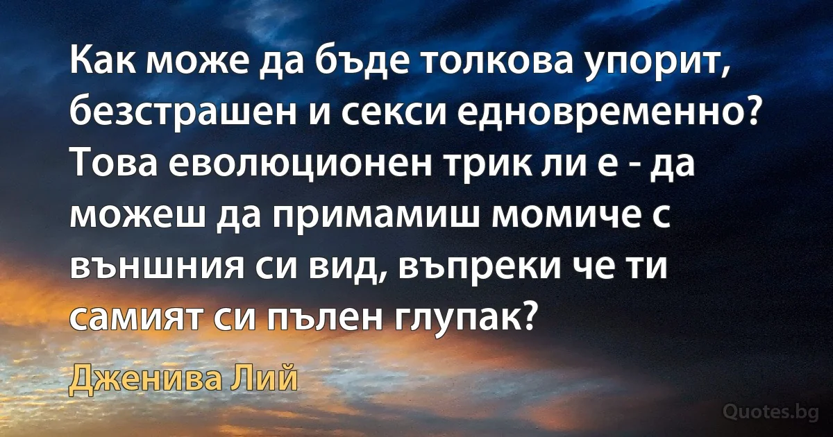 Как може да бъде толкова упорит, безстрашен и секси едновременно? Това еволюционен трик ли е - да можеш да примамиш момиче с външния си вид, въпреки че ти самият си пълен глупак? (Дженива Лий)