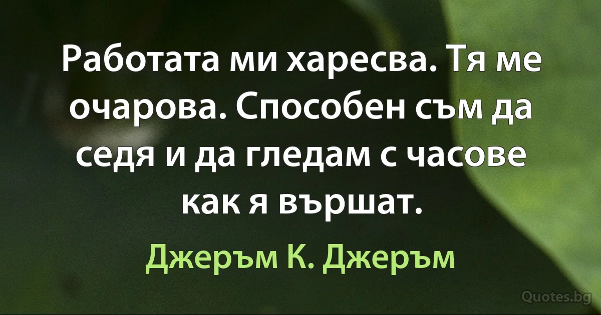 Работата ми харесва. Тя ме очарова. Способен съм да седя и да гледам с часове как я вършат. (Джеръм К. Джеръм)