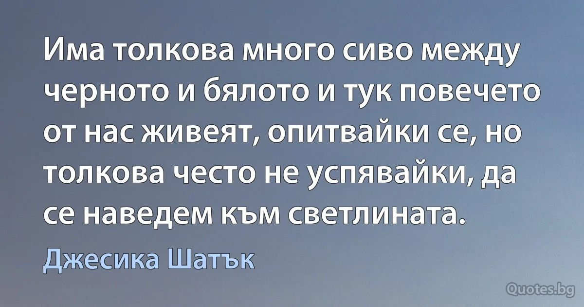 Има толкова много сиво между черното и бялото и тук повечето от нас живеят, опитвайки се, но толкова често не успявайки, да се наведем към светлината. (Джесика Шатък)