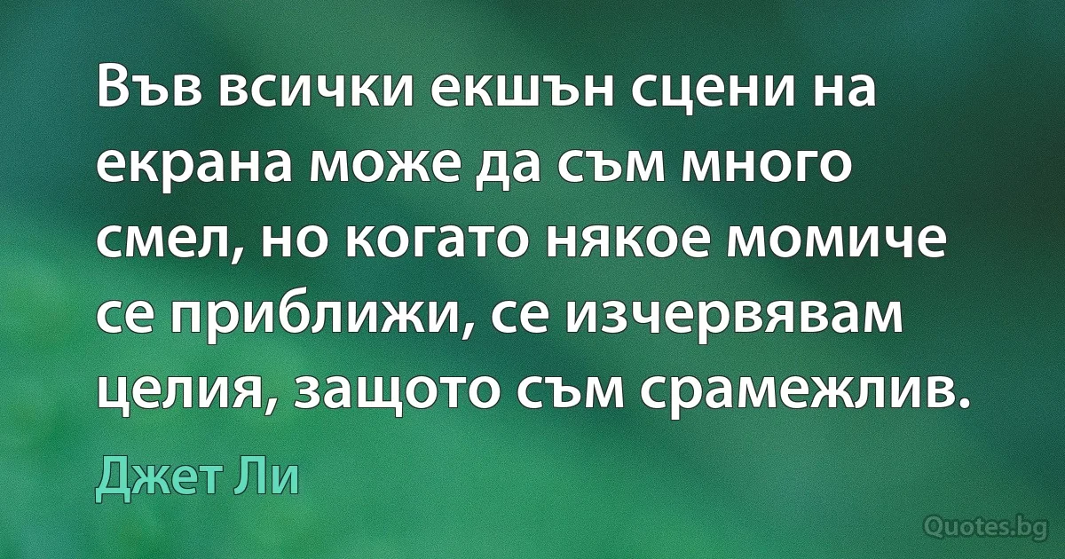 Във всички екшън сцени на екрана може да съм много смел, но когато някое момиче се приближи, се изчервявам целия, защото съм срамежлив. (Джет Ли)