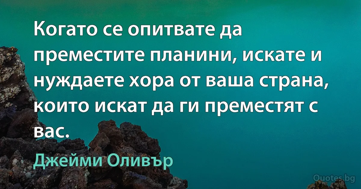 Когато се опитвате да преместите планини, искате и нуждаете хора от ваша страна, които искат да ги преместят с вас. (Джейми Оливър)