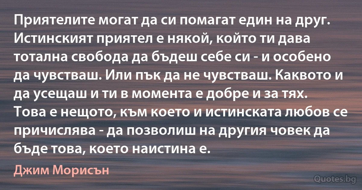 Приятелите могат да си помагат един на друг. Истинският приятел е някой, който ти дава тотална свобода да бъдеш себе си - и особено да чувстваш. Или пък да не чувстваш. Каквото и да усещаш и ти в момента е добре и за тях. Това е нещото, към което и истинската любов се причислява - да позволиш на другия човек да бъде това, което наистина е. (Джим Морисън)