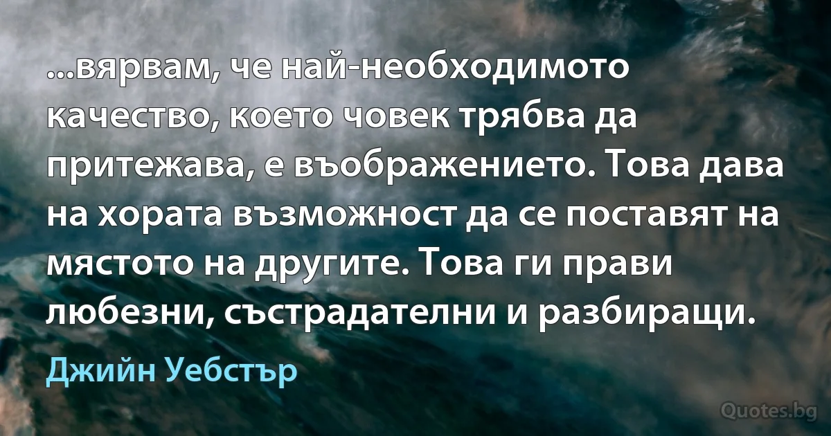 ...вярвам, че най-необходимото качество, което човек трябва да притежава, е въображението. Това дава на хората възможност да се поставят на мястото на другите. Това ги прави любезни, състрадателни и разбиращи. (Джийн Уебстър)