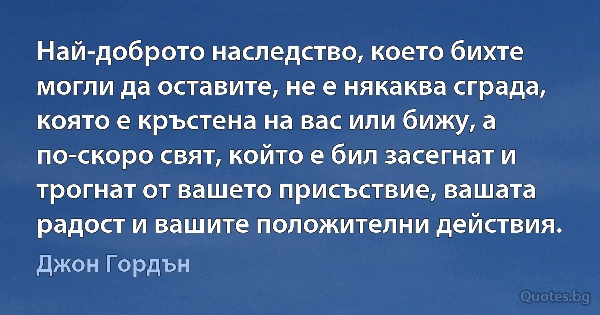 Най-доброто наследство, което бихте могли да оставите, не е някаква сграда, която е кръстена на вас или бижу, а по-скоро свят, който е бил засегнат и трогнат от вашето присъствие, вашата радост и вашите положителни действия. (Джон Гордън)