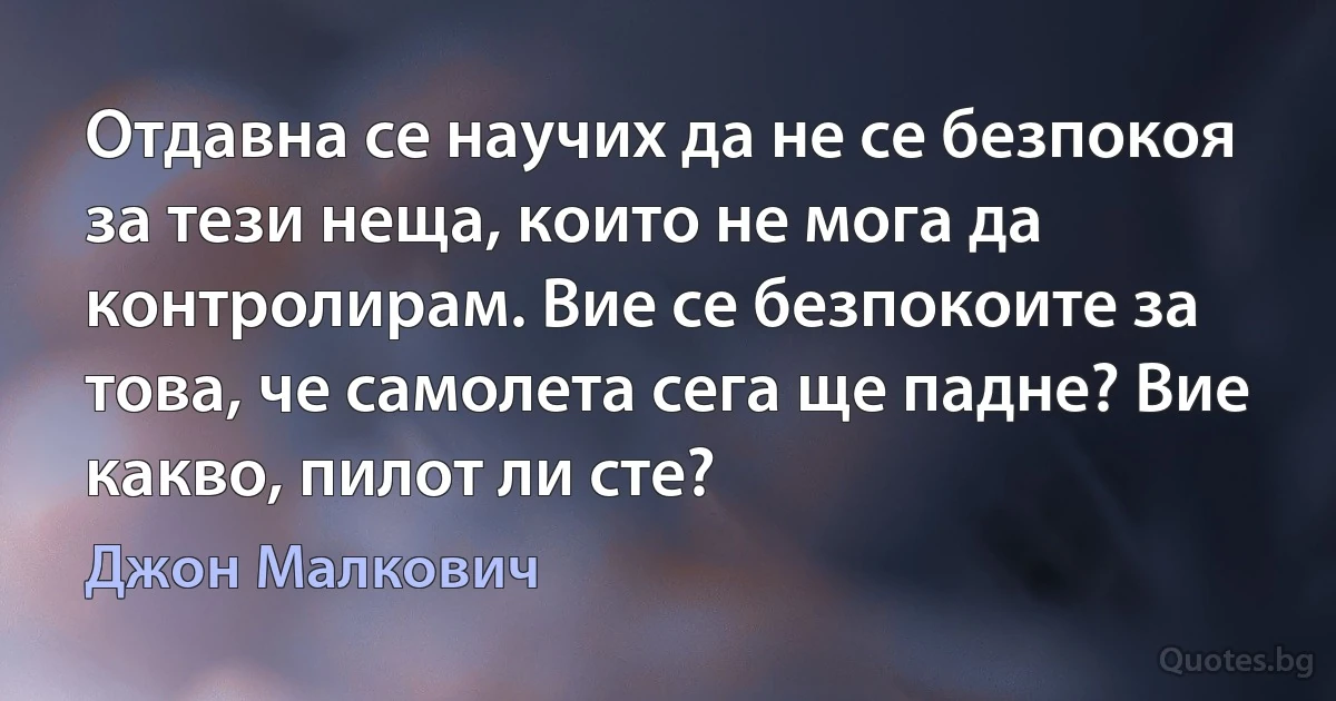 Отдавна се научих да не се безпокоя за тези неща, които не мога да контролирам. Вие се безпокоите за това, че самолета сега ще падне? Вие какво, пилот ли сте? (Джон Малкович)