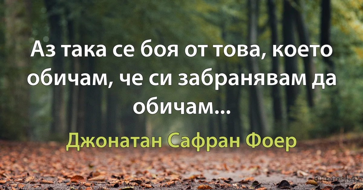 Аз така се боя от това, което обичам, че си забранявам да обичам... (Джонатан Сафран Фоер)