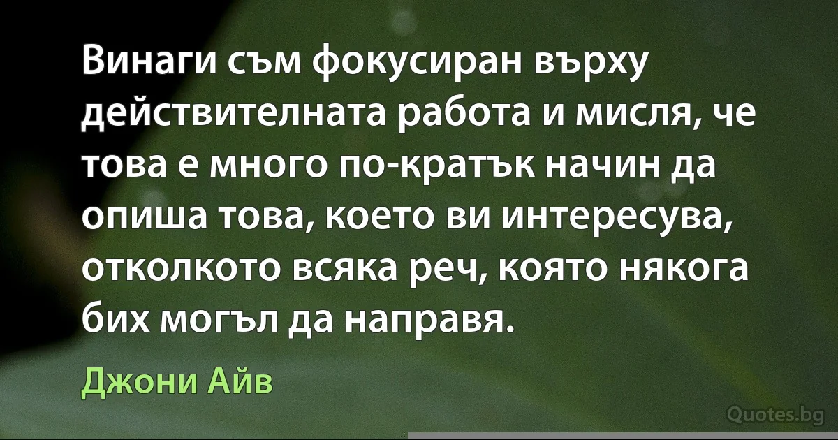 Винаги съм фокусиран върху действителната работа и мисля, че това е много по-кратък начин да опиша това, което ви интересува, отколкото всяка реч, която някога бих могъл да направя. (Джони Айв)