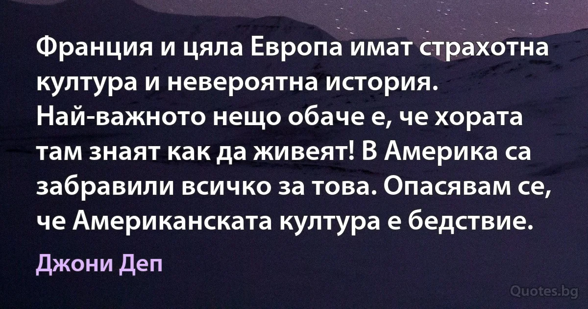 Франция и цяла Европа имат страхотна култура и невероятна история. Най-важното нещо обаче е, че хората там знаят как да живеят! В Америка са забравили всичко за това. Опасявам се, че Американската култура е бедствие. (Джони Деп)