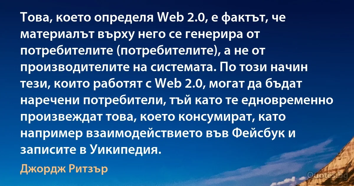 Това, което определя Web 2.0, е фактът, че материалът върху него се генерира от потребителите (потребителите), а не от производителите на системата. По този начин тези, които работят с Web 2.0, могат да бъдат наречени потребители, тъй като те едновременно произвеждат това, което консумират, като например взаимодействието във Фейсбук и записите в Уикипедия. (Джордж Ритзър)