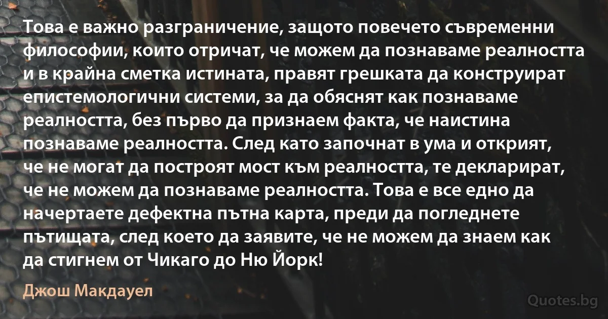 Това е важно разграничение, защото повечето съвременни философии, които отричат, че можем да познаваме реалността и в крайна сметка истината, правят грешката да конструират епистемологични системи, за да обяснят как познаваме реалността, без първо да признаем факта, че наистина познаваме реалността. След като започнат в ума и открият, че не могат да построят мост към реалността, те декларират, че не можем да познаваме реалността. Това е все едно да начертаете дефектна пътна карта, преди да погледнете пътищата, след което да заявите, че не можем да знаем как да стигнем от Чикаго до Ню Йорк! (Джош Макдауел)