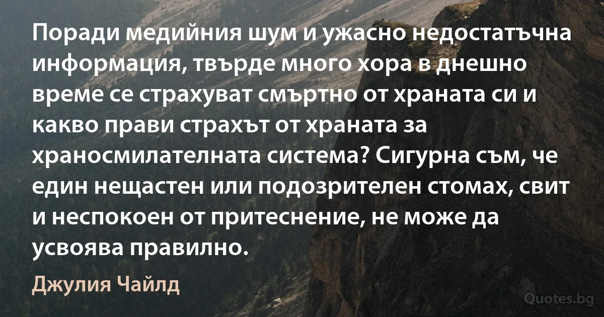 Поради медийния шум и ужасно недостатъчна информация, твърде много хора в днешно време се страхуват смъртно от храната си и какво прави страхът от храната за храносмилателната система? Сигурна съм, че един нещастен или подозрителен стомах, свит и неспокоен от притеснение, не може да усвоява правилно. (Джулия Чайлд)