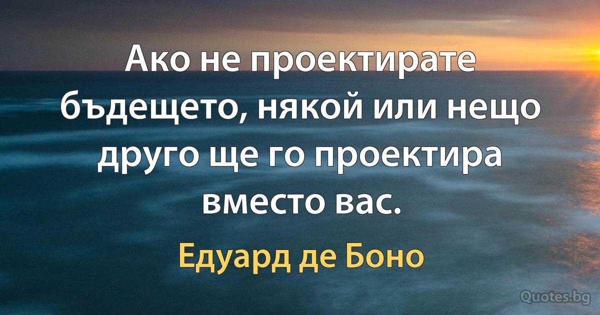 Ако не проектирате бъдещето, някой или нещо друго ще го проектира вместо вас. (Едуард де Боно)