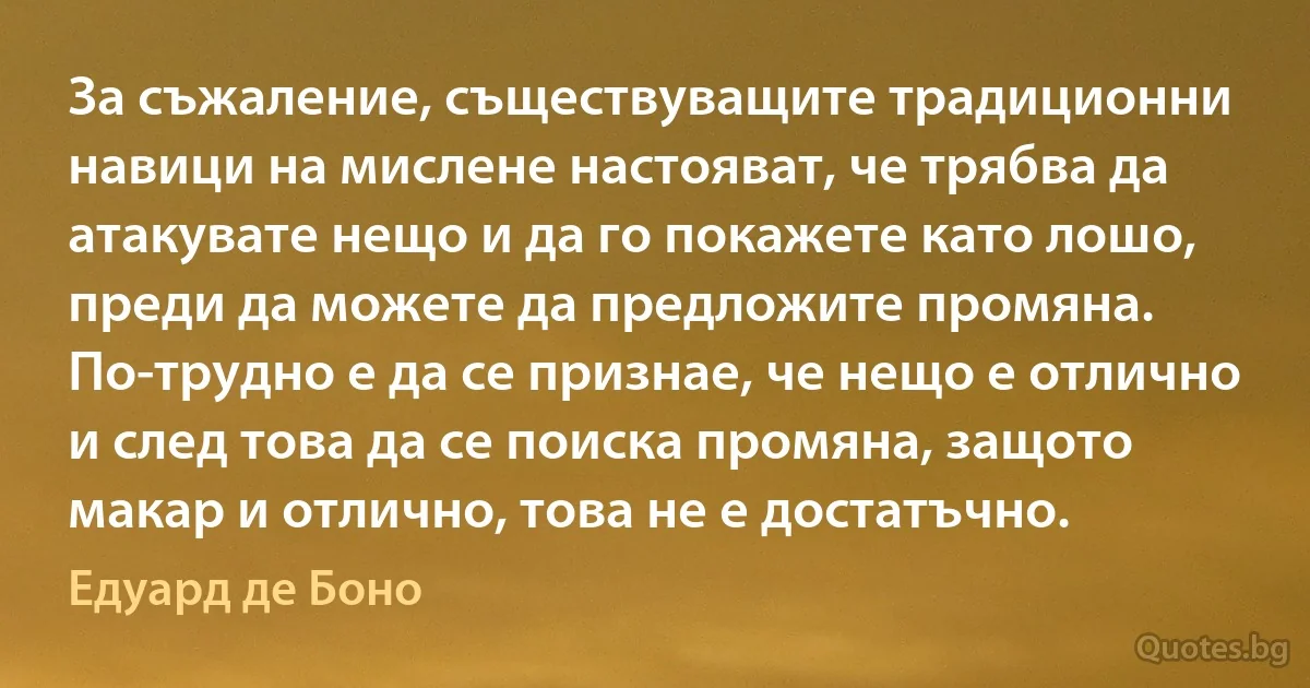 За съжаление, съществуващите традиционни навици на мислене настояват, че трябва да атакувате нещо и да го покажете като лошо, преди да можете да предложите промяна. По-трудно е да се признае, че нещо е отлично и след това да се поиска промяна, защото макар и отлично, това не е достатъчно. (Едуард де Боно)