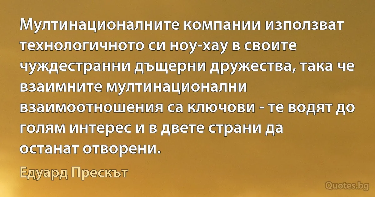 Мултинационалните компании използват технологичното си ноу-хау в своите чуждестранни дъщерни дружества, така че взаимните мултинационални взаимоотношения са ключови - те водят до голям интерес и в двете страни да останат отворени. (Едуард Прескът)