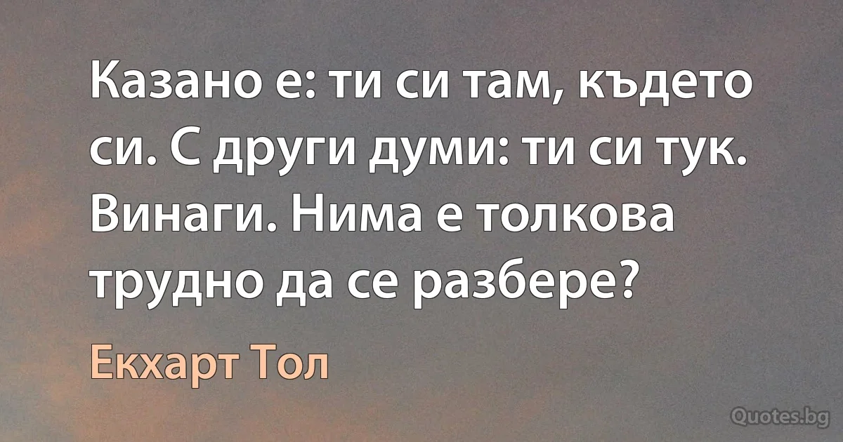 Казано е: ти си там, където си. С други думи: ти си тук. Винаги. Нима е толкова трудно да се разбере? (Екхарт Тол)