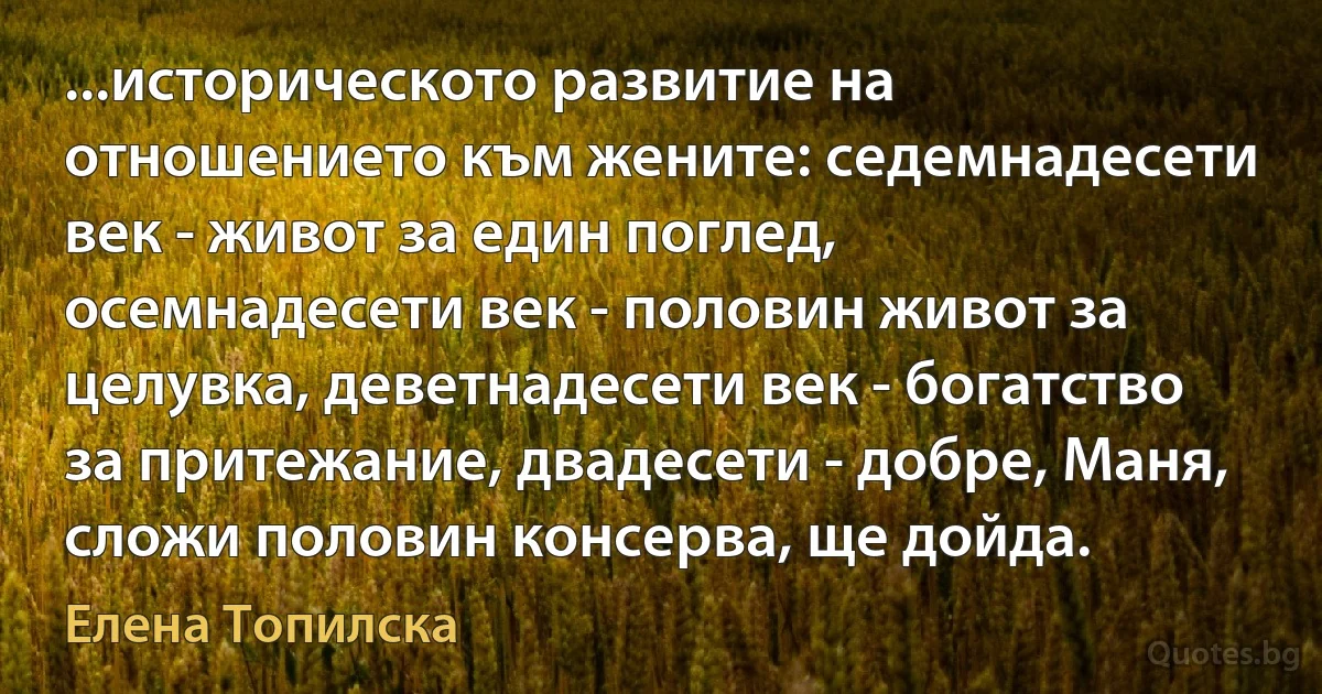 ...историческото развитие на отношението към жените: седемнадесети век - живот за един поглед, осемнадесети век - половин живот за целувка, деветнадесети век - богатство за притежание, двадесети - добре, Маня, сложи половин консерва, ще дойда. (Елена Топилска)