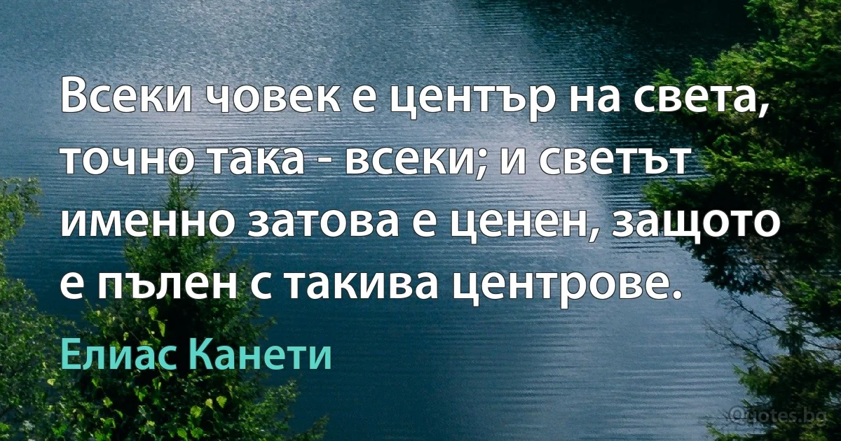 Всеки човек е център на света, точно така - всеки; и светът именно затова е ценен, защото е пълен с такива центрове. (Елиас Канети)