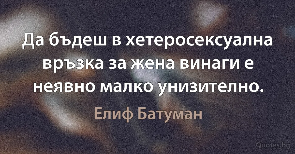 Да бъдеш в хетеросексуална връзка за жена винаги е неявно малко унизително. (Елиф Батуман)