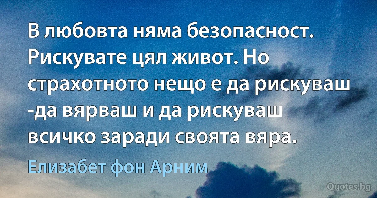 В любовта няма безопасност. Рискувате цял живот. Но страхотното нещо е да рискуваш -да вярваш и да рискуваш всичко заради своята вяра. (Елизабет фон Арним)