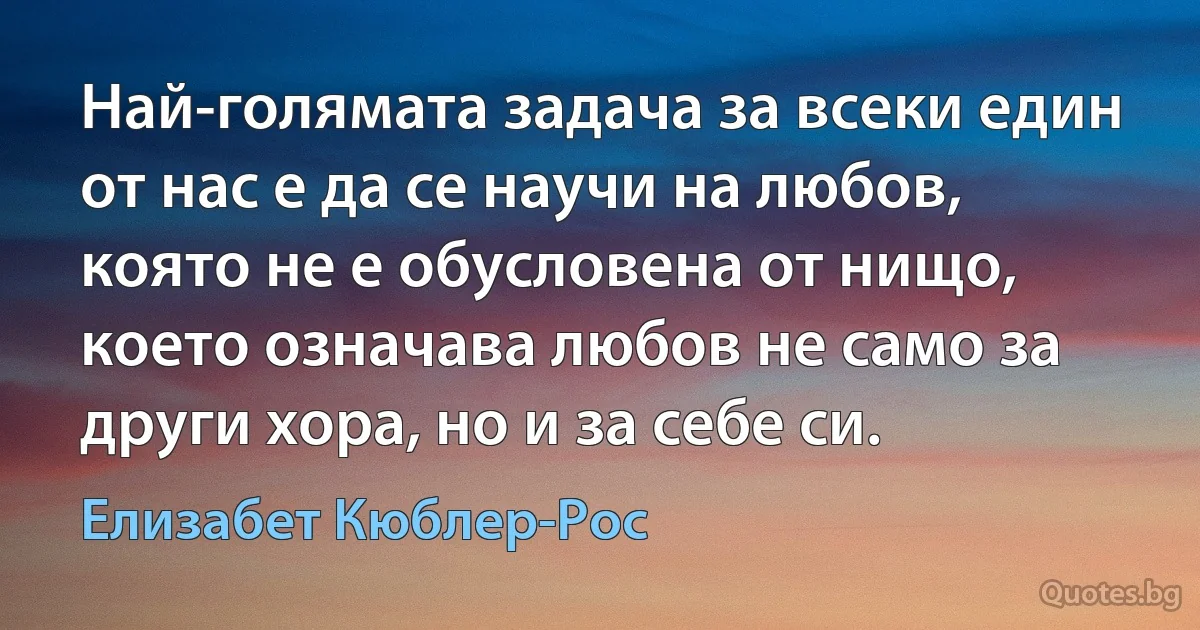 Най-голямата задача за всеки един от нас е да се научи на любов, която не е обусловена от нищо, което означава любов не само за други хора, но и за себе си. (Елизабет Кюблер-Рос)