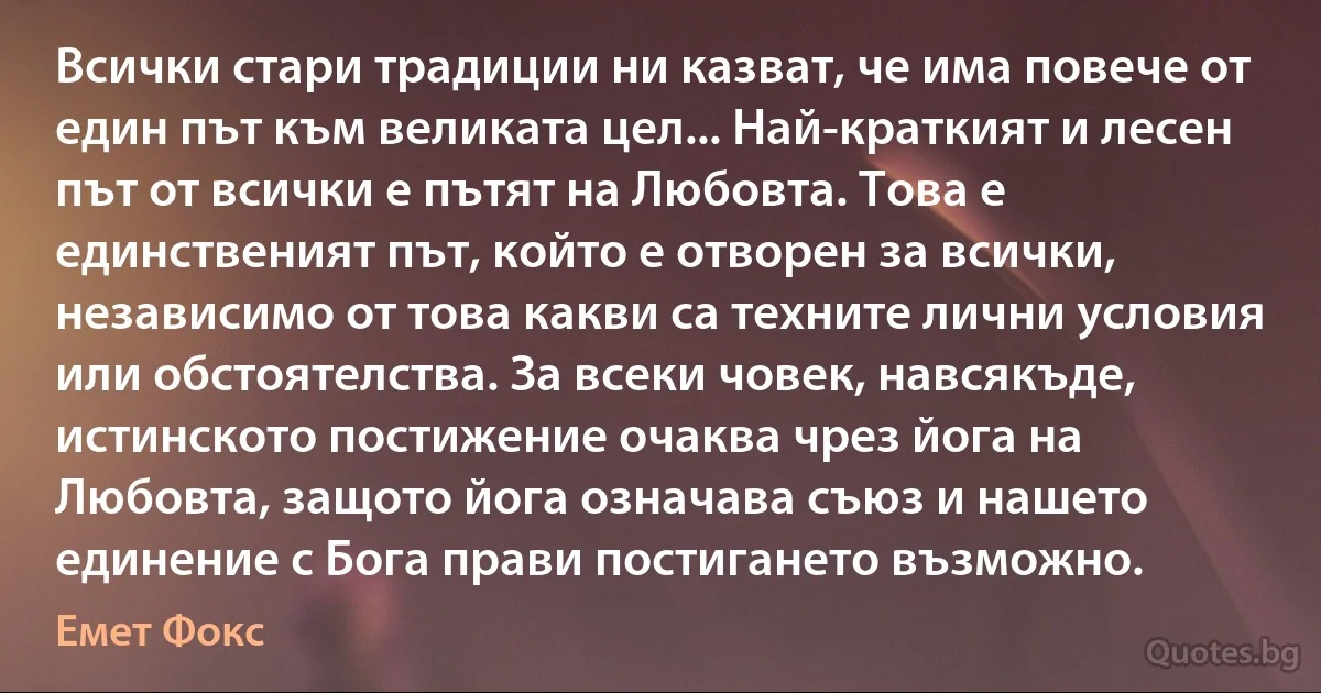 Всички стари традиции ни казват, че има повече от един път към великата цел... Най-краткият и лесен път от всички е пътят на Любовта. Това е единственият път, който е отворен за всички, независимо от това какви са техните лични условия или обстоятелства. За всеки човек, навсякъде, истинското постижение очаква чрез йога на Любовта, защото йога означава съюз и нашето единение с Бога прави постигането възможно. (Емет Фокс)