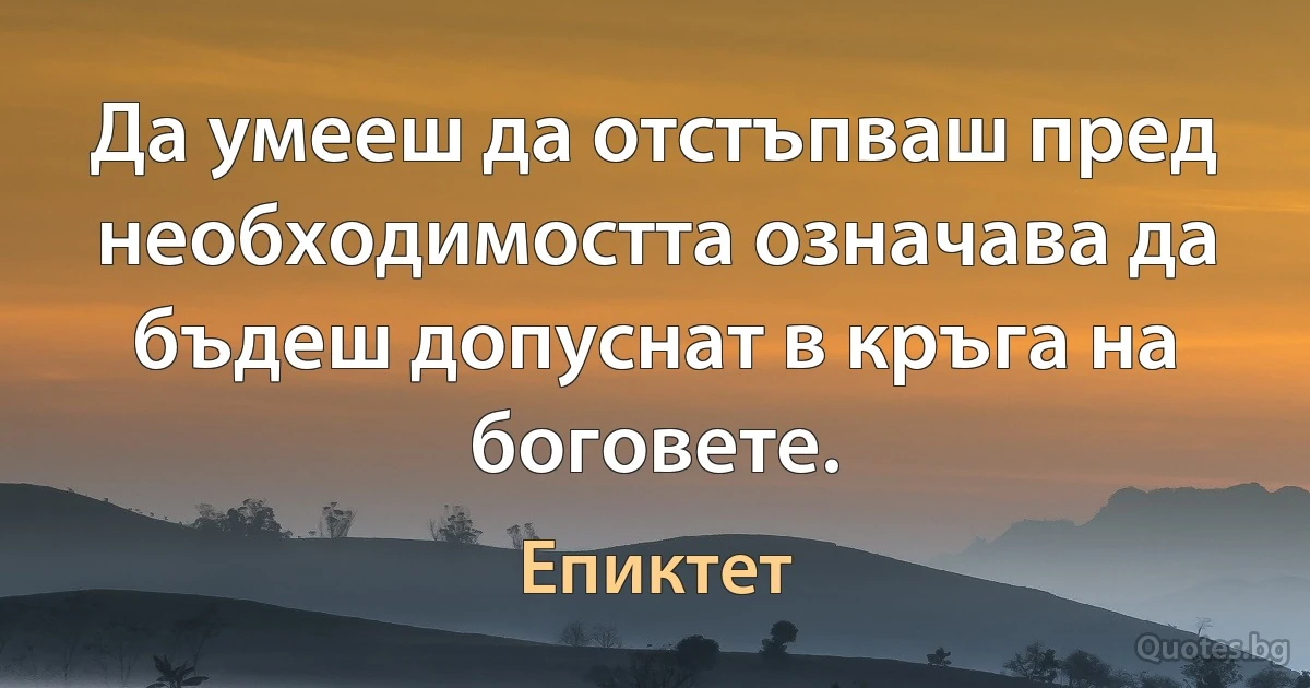 Да умееш да отстъпваш пред необходимостта означава да бъдеш допуснат в кръга на боговете. (Епиктет)