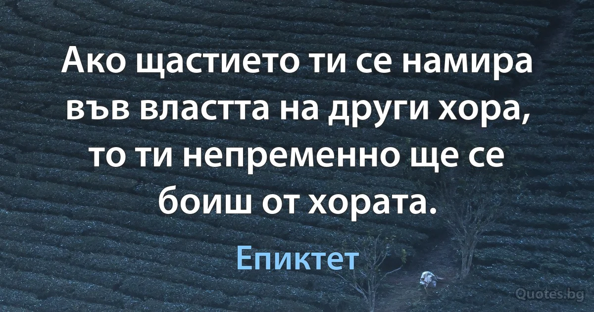 Ако щастието ти се намира във властта на други хора, то ти непременно ще се боиш от хората. (Епиктет)