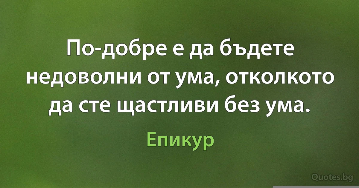 По-добре е да бъдете недоволни от ума, отколкото да сте щастливи без ума. (Епикур)