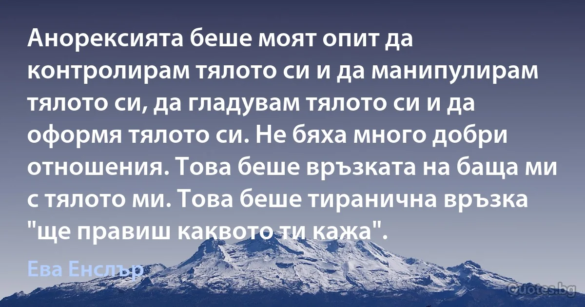 Анорексията беше моят опит да контролирам тялото си и да манипулирам тялото си, да гладувам тялото си и да оформя тялото си. Не бяха много добри отношения. Това беше връзката на баща ми с тялото ми. Това беше тиранична връзка "ще правиш каквото ти кажа". (Ева Енслър)