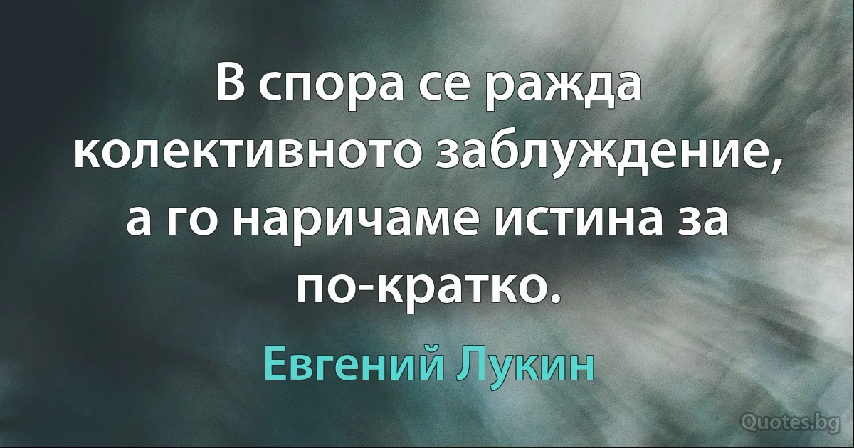 В спора се ражда колективното заблуждение, а го наричаме истина за по-кратко. (Евгений Лукин)