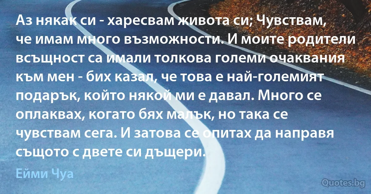 Аз някак си - харесвам живота си; Чувствам, че имам много възможности. И моите родители всъщност са имали толкова големи очаквания към мен - бих казал, че това е най-големият подарък, който някой ми е давал. Много се оплаквах, когато бях малък, но така се чувствам сега. И затова се опитах да направя същото с двете си дъщери. (Ейми Чуа)