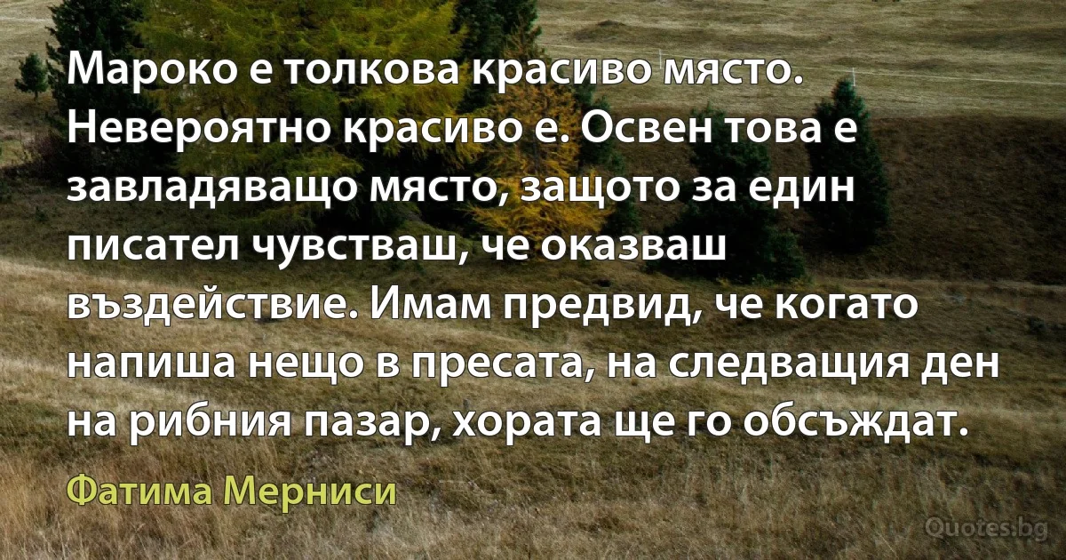 Мароко е толкова красиво място. Невероятно красиво е. Освен това е завладяващо място, защото за един писател чувстваш, че оказваш въздействие. Имам предвид, че когато напиша нещо в пресата, на следващия ден на рибния пазар, хората ще го обсъждат. (Фатима Мерниси)