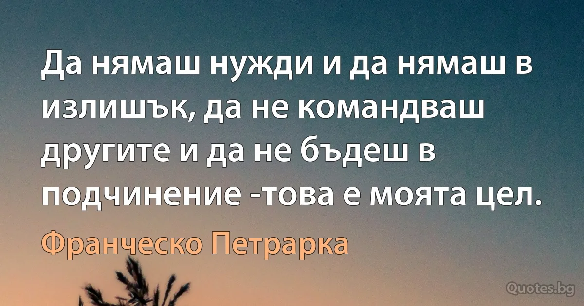 Да нямаш нужди и да нямаш в излишък, да не командваш другите и да не бъдеш в подчинение -това е моята цел. (Франческо Петрарка)