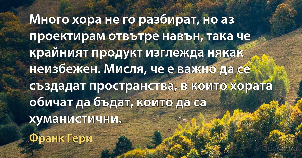 Много хора не го разбират, но аз проектирам отвътре навън, така че крайният продукт изглежда някак неизбежен. Мисля, че е важно да се създадат пространства, в които хората обичат да бъдат, които да са хуманистични. (Франк Гери)