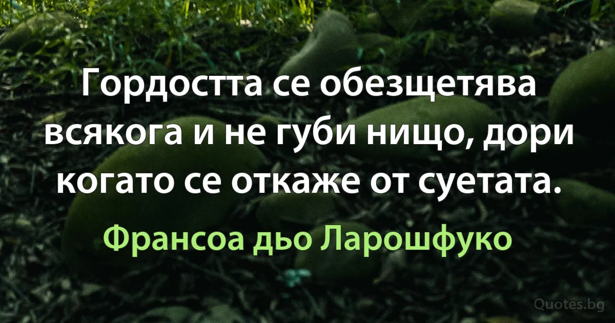 Гордостта се обезщетява всякога и не губи нищо, дори когато се откаже от суетата. (Франсоа дьо Ларошфуко)