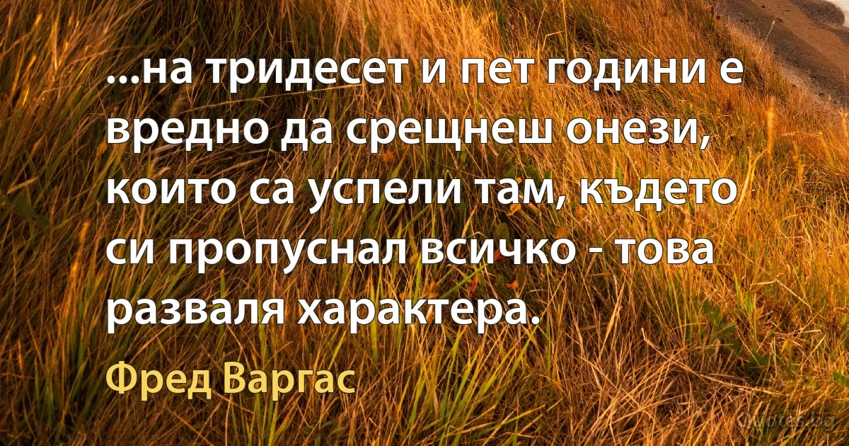 ...на тридесет и пет години е вредно да срещнеш онези, които са успели там, където си пропуснал всичко - това разваля характера. (Фред Варгас)