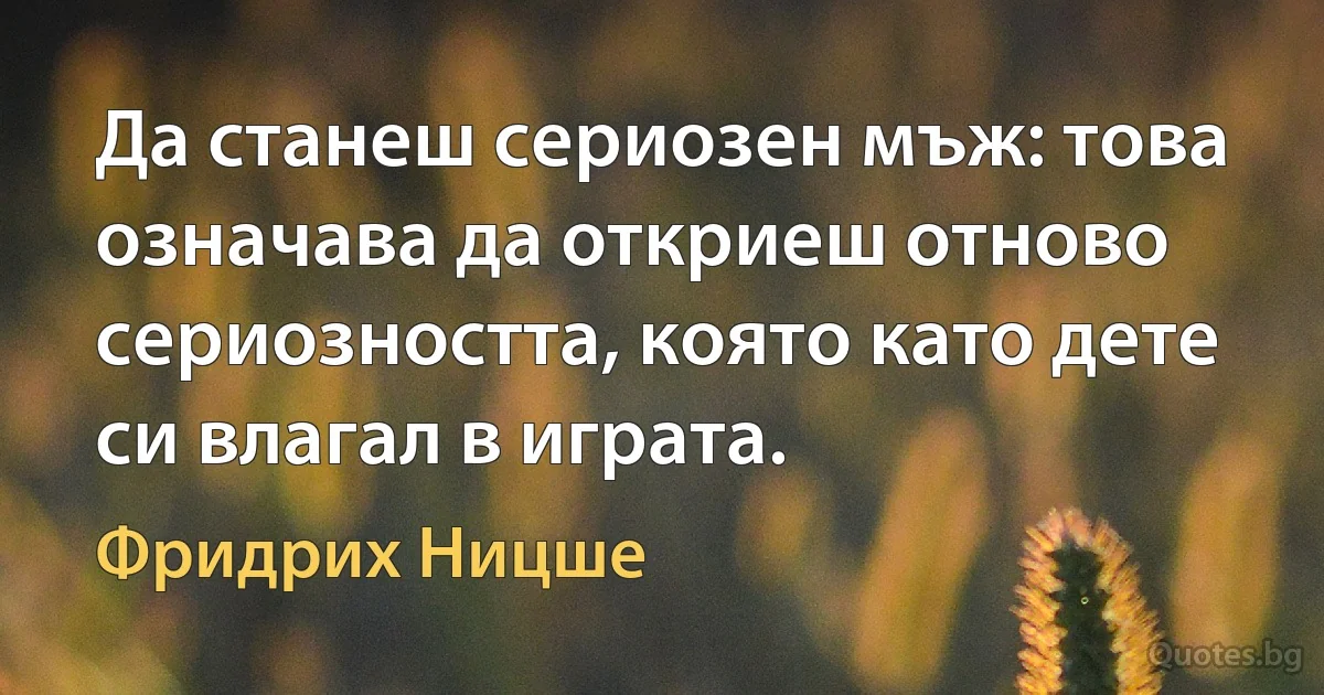 Да станеш сериозен мъж: това означава да откриеш отново сериозността, която като дете си влагал в играта. (Фридрих Ницше)