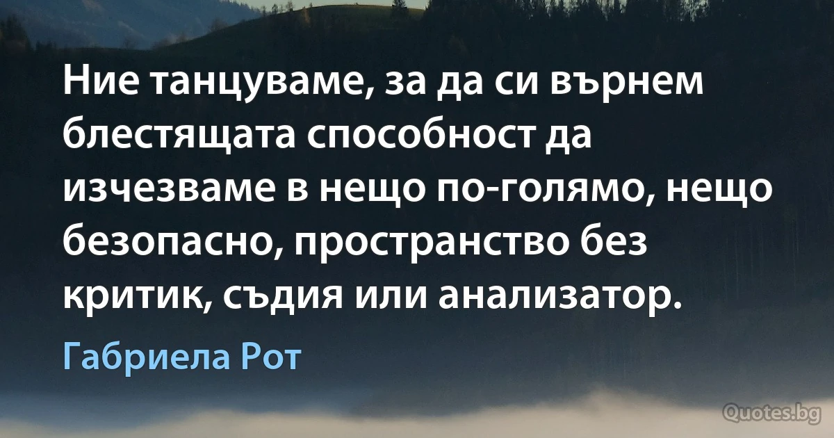 Ние танцуваме, за да си върнем блестящата способност да изчезваме в нещо по-голямо, нещо безопасно, пространство без критик, съдия или анализатор. (Габриела Рот)