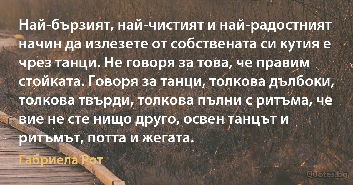 Най-бързият, най-чистият и най-радостният начин да излезете от собствената си кутия е чрез танци. Не говоря за това, че правим стойката. Говоря за танци, толкова дълбоки, толкова твърди, толкова пълни с ритъма, че вие не сте нищо друго, освен танцът и ритъмът, потта и жегата. (Габриела Рот)