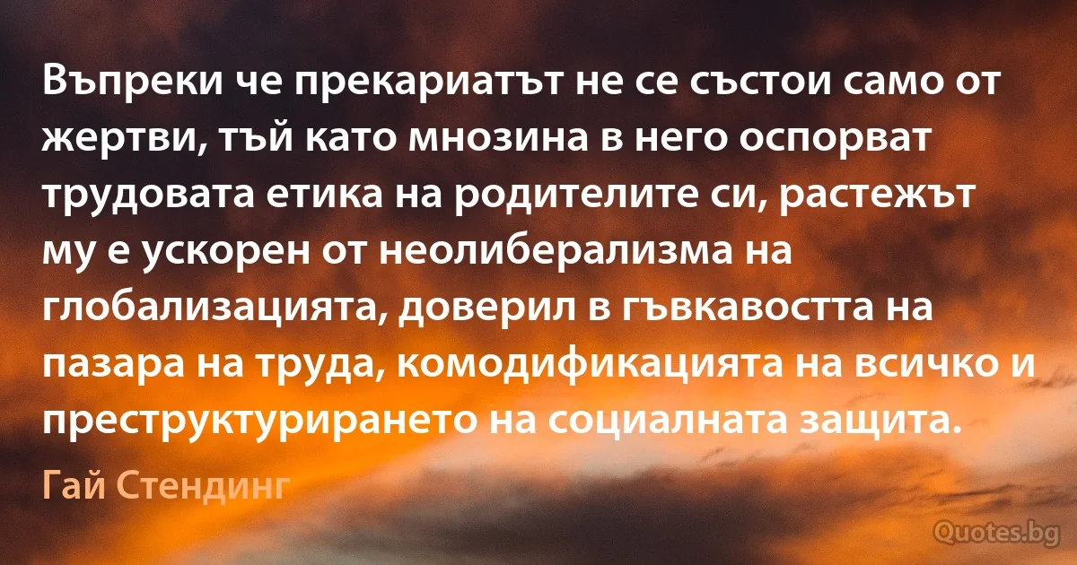 Въпреки че прекариатът не се състои само от жертви, тъй като мнозина в него оспорват трудовата етика на родителите си, растежът му е ускорен от неолиберализма на глобализацията, доверил в гъвкавостта на пазара на труда, комодификацията на всичко и преструктурирането на социалната защита. (Гай Стендинг)